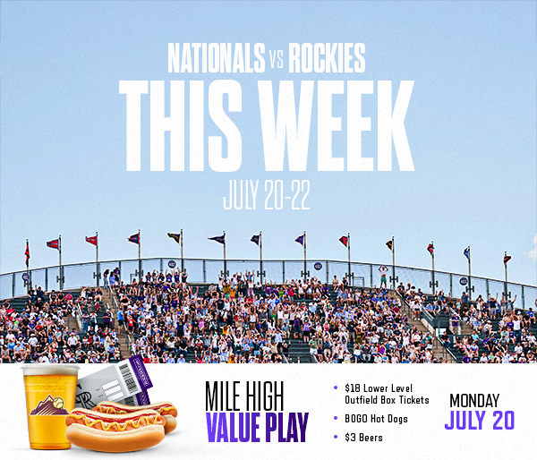  This Week at Coors Field check out the Washington Nationals July 20-22. TONIGHT, July 20 is the Mile Hight Value Play Special which includes BOGO Hot Dogs, $18 lower level tickets and $3 beers before first pitch. Get tickets. 