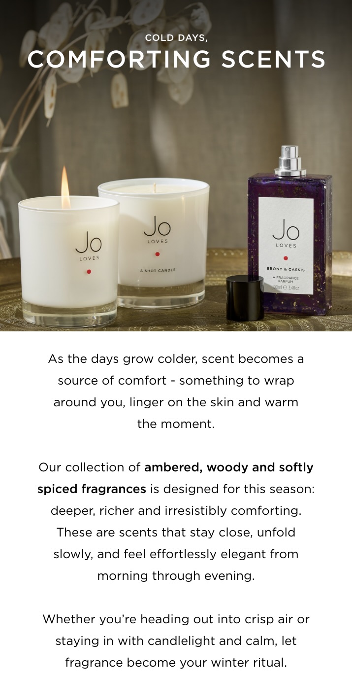 Cold days, comforting scents As the days grow colder, scent becomes a source of comfort - something to wrap around you, linger on the skin and warm the moment. Our collection of ambered, woody and softly spiced fragrances is designed for this season: deeper, richer and irresistibly comforting. These are scents that stay close, unfold slowly, and feel effortlessly elegant from morning through evening. Whether you’re heading out into crisp air or staying in with candlelight and calm, let fragrance become your winter ritual.