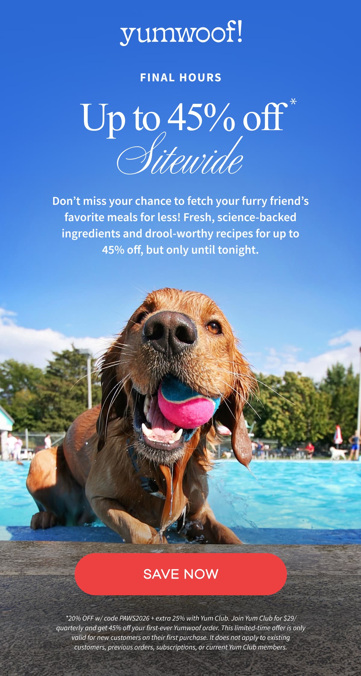 Yumwoof! | UP TO 45% OFF  SITEWIDE | Don’t miss your chance to fetch your furry friend’s favorite meals for less! Fresh, science-backed ingredients and drool-worthy recipes for up to 45% off, but only until tonight. | SAVE NOW | *20% OFF w/ code PAWS2026 + extra 25% with Yum Club. Join Yum Club for $29/quarterly and get 45% off your first-ever Yumwoof order. This limited-time offer is only valid for new customers on their first purchase. It does not apply to existing customers, previous orders, subscriptions, or current Yum Club members.