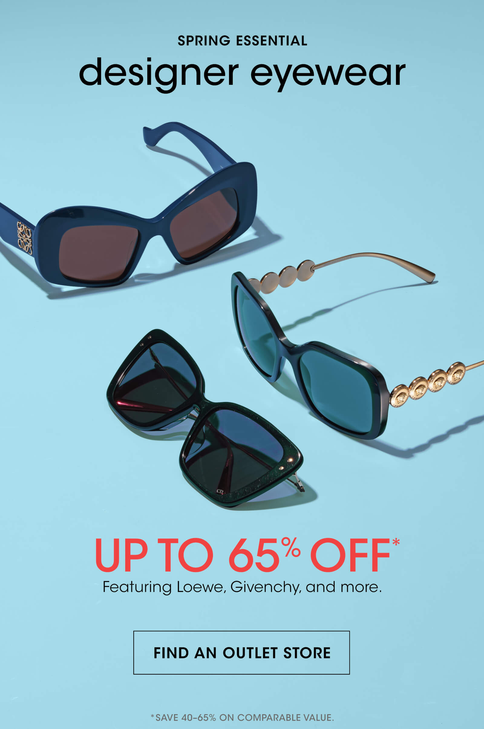 SPRING ESSENTIAL | designer eyewear | UP TO 65% OFF* | Featuring Loewe, Givenchy, and more. | FIND AN OUTLET STORE | *SAVE 40-65% ON COMPARABLE VALUE.