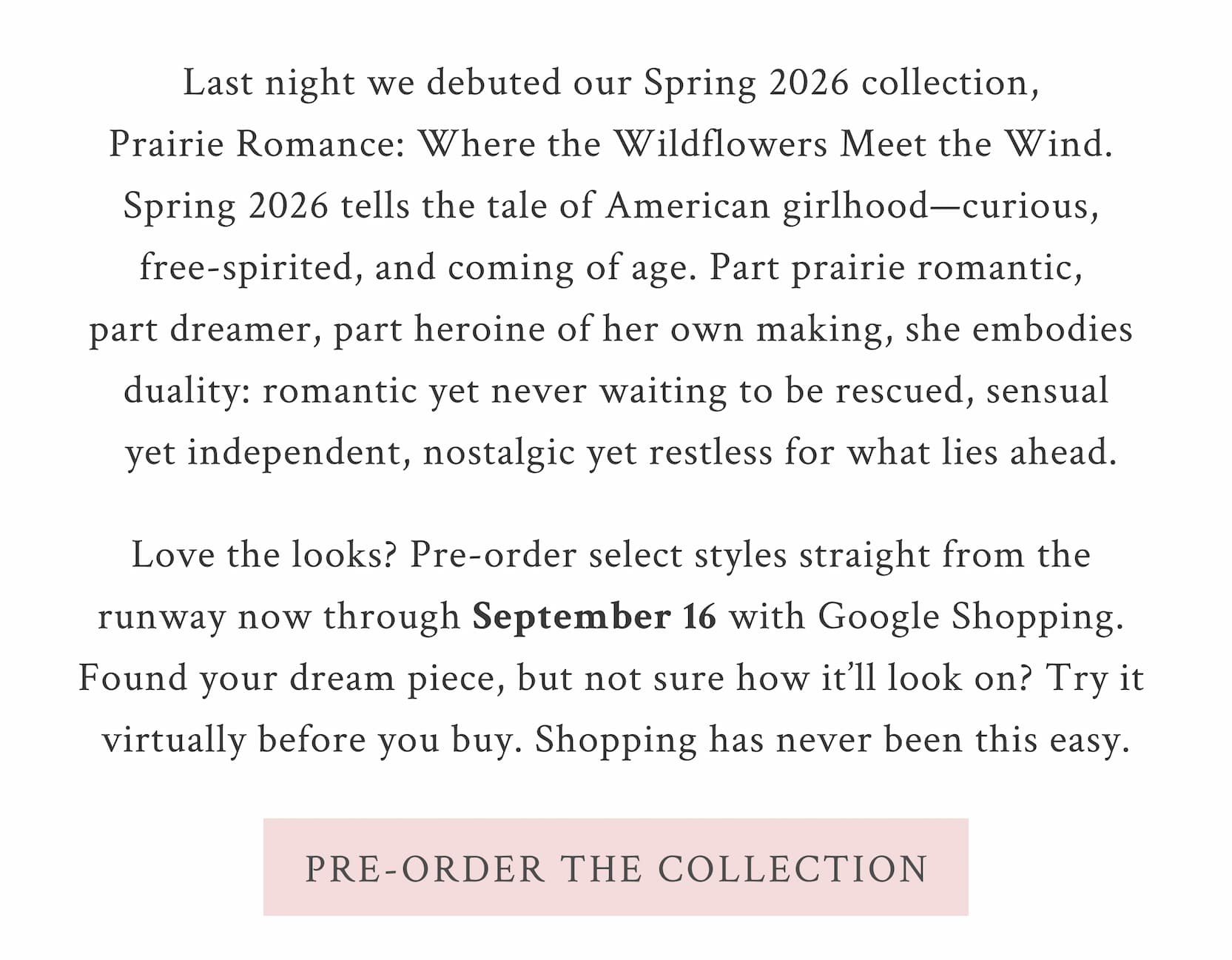 Last night we debuted our Spring 2026 collection, Prairie Romance: Where the Wildflowers Meet the Wind.Spring 2026 tells the tale of American girlhood—curious, free-spirited, and coming of age. Part prairie romantic, part dreamer, part heroine of her own making, she embodies duality: romantic yet never waiting to be rescued, sensual yet independent, nostalgic yet restless for what lies ahead   Love the looks? Pre-order select styles straight from the runway now through September 16 with Google Shopping. Found your dream piece, but not sure how it’ll look on? Try it virtually before you buy. Shopping has never been this easy.  <PRE-ORDER THE COLLECTION>