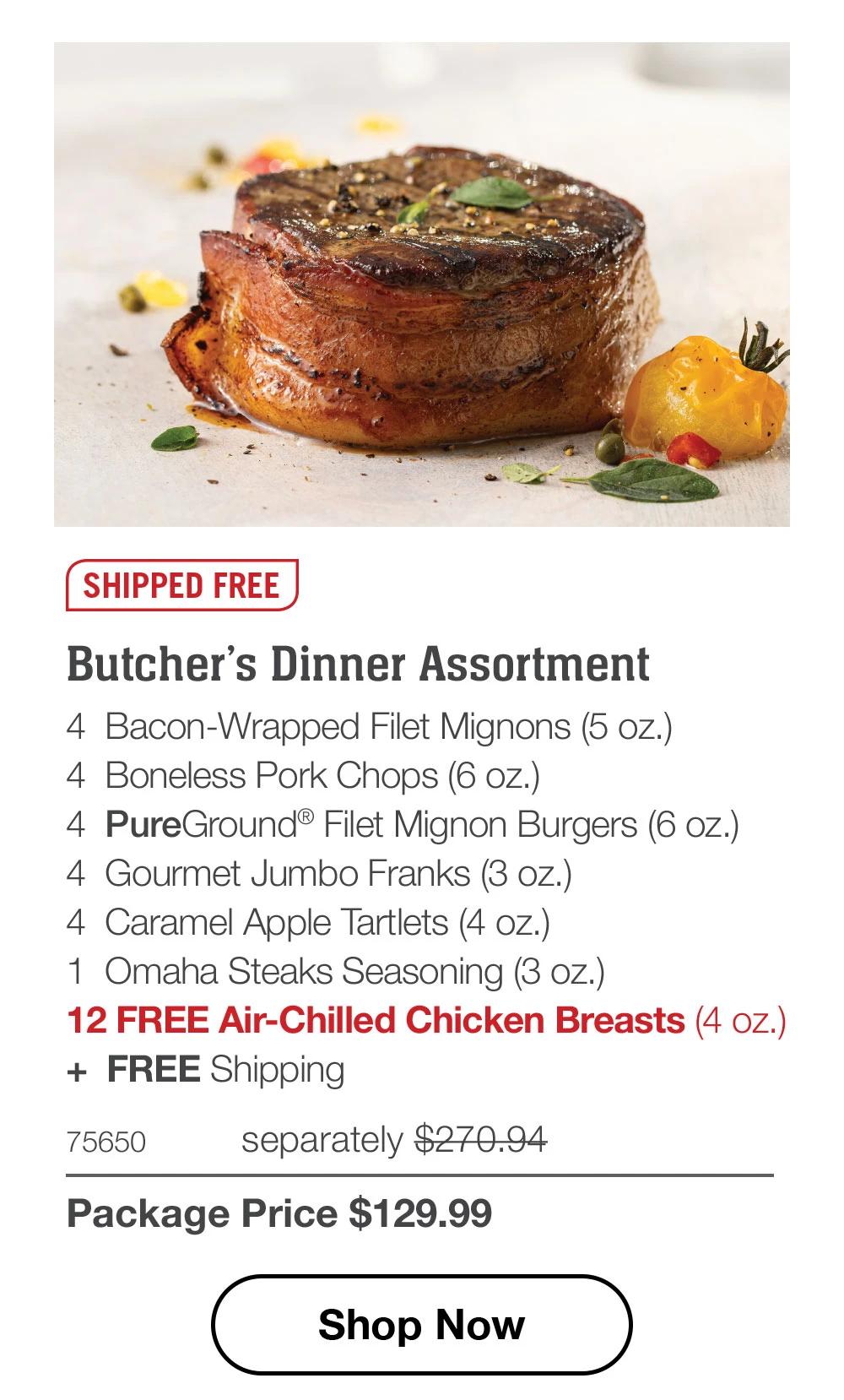 SHIPPED FREE | Butcher's Dinner Assortment - 4 Bacon-Wrapped Filet Mignons (5 oz.) - 4 Boneless Pork Chops (6 oz.) - 4 PureGround® Filet Mignon Burgers (6 oz.) - 4 Gourmet Jumbo Franks (3 oz.) - 4 Caramel Apple Tartlets (4 oz.) - 1 Omaha Steaks Seasoning (3 oz.) - 12 FREE Air-Chilled Chicken Breasts (4 oz.) + FREE Shipping - 75650 separately $270.94 | Package Price $129.99 || Shop Now
