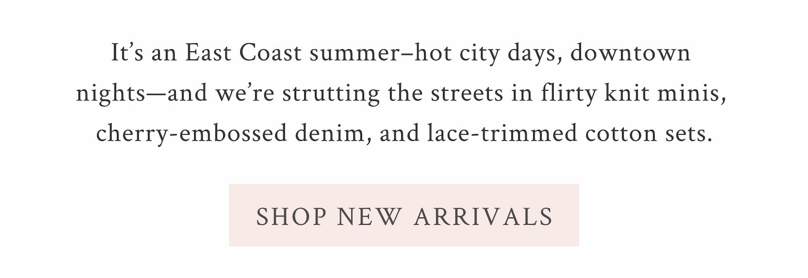 It’s an East Coast summer–hot city days, downtown nights—and we’re strutting the streets in flirty knit minis, cherry-embossed denim, and lace-trimmed <SHOP NEW ARRIVALS>