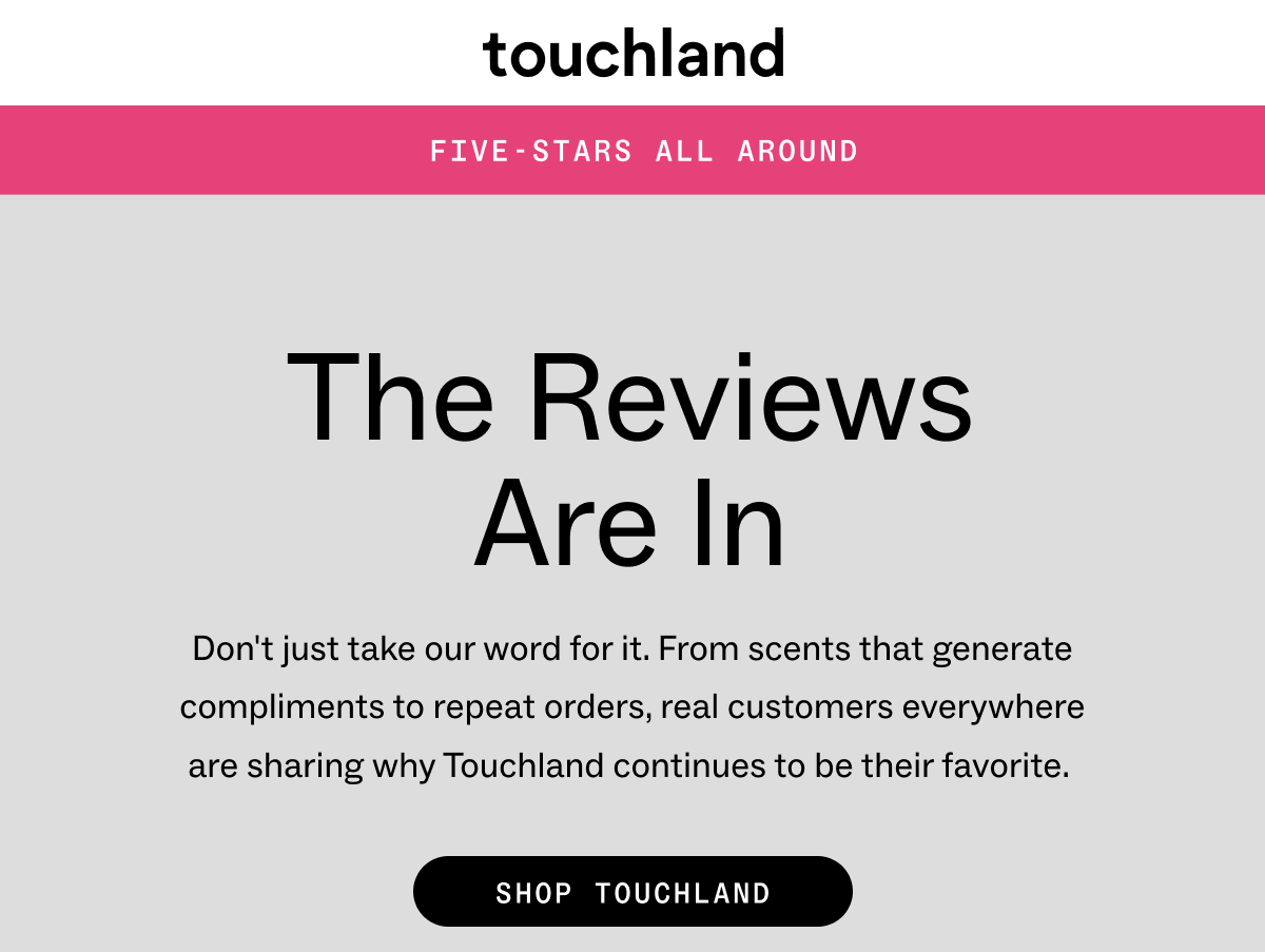 Touchland FIVE-STARS ALL AROUND  The Reviews are In Don't&nbsp;just take our word for it. From&nbsp;scents that generate compliments&nbsp;to repeat orders, real customers&nbsp;everywhere are&nbsp;sharing why Touchland&nbsp;continues to be&nbsp;their&nbsp;favorite.&nbsp; &nbsp; &nbsp; SHOP TOUCHLAND