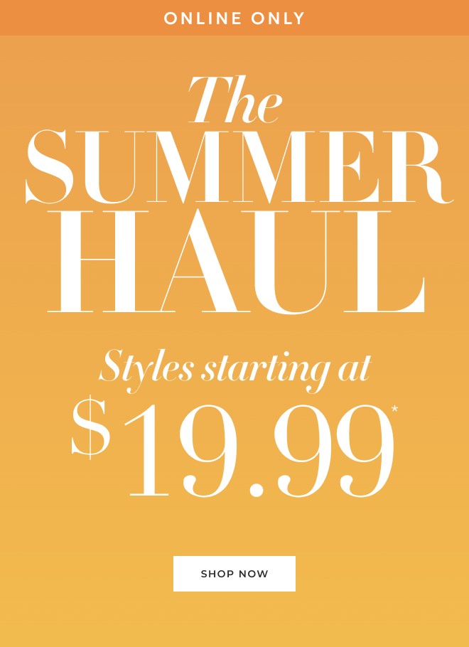 ONLINE ONLY THE SUMMER HAUL STYLES STARTING AT $19.99* SHOP NOW.