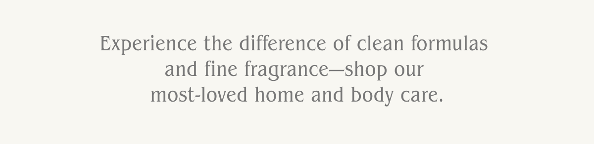 Experience the difference of clean formulas and fine fragrance—shop our  most-loved home and body care.
