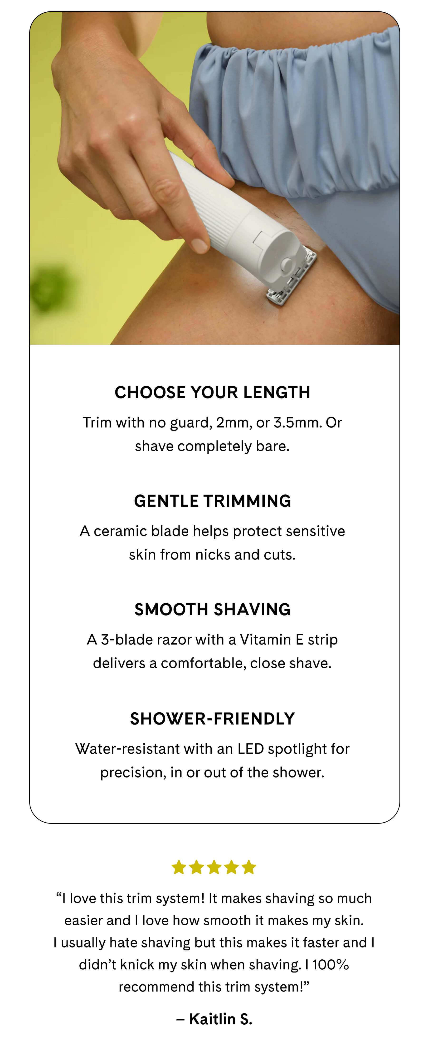 Choose Your Length Trim with no guard, 2mm, or 3.5mm. Or shave completely bare.  Gentle Trimming A ceramic blade helps protect sensitive skin from nicks and cuts.  Smooth Shaving A 3-blade razor with a Vitamin E strip delivers a comfortable, close shave.  Shower-Friendly Water-resistant with an LED spotlight for precision, in or out of the shower. ⭐️⭐️⭐️⭐️⭐️ “I love this trim system! It makes shaving so much easier and I love how smooth it makes my skin. I usually hate shaving but this makes it faster and I didn’t knick my skin when shaving. I 100% recommend this trim system!” Kaitlin S.