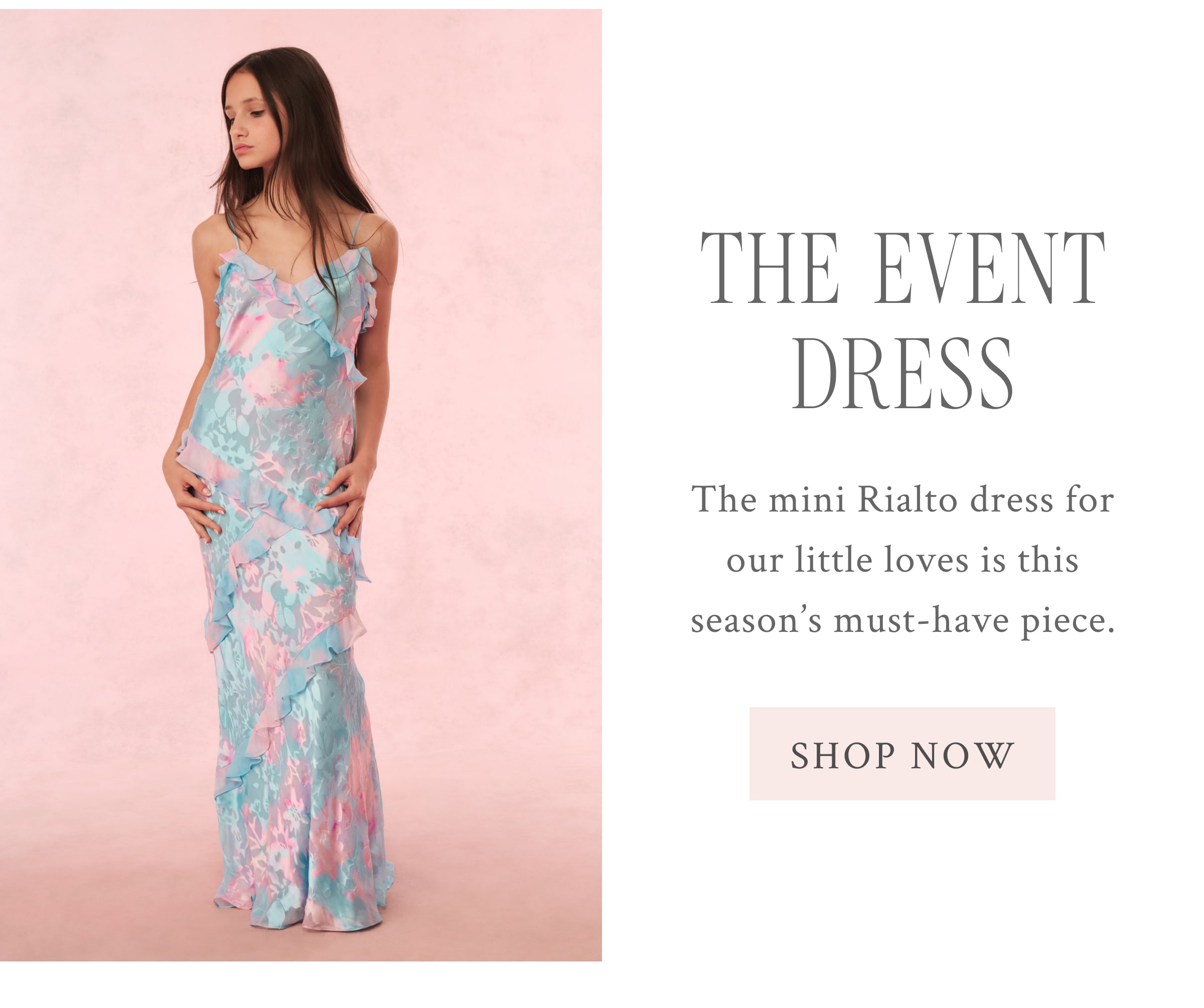 THE EVENT DRESS The mini Rialto dress for our little loves is this season’s must-have piece.  <SHOP NOW>