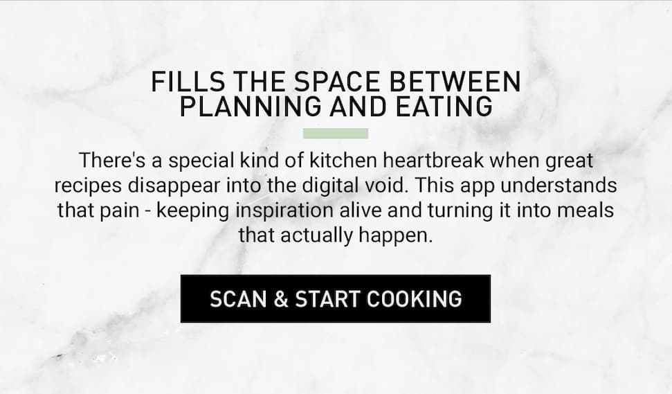 Scan below & start cooking. Fills the space between planning and eating. There's a special kind of kitchen heartbreak when great recipes disappear into the digital void. This app understands that pain - keeping inspiration alive and turning it into meals that actually happen.