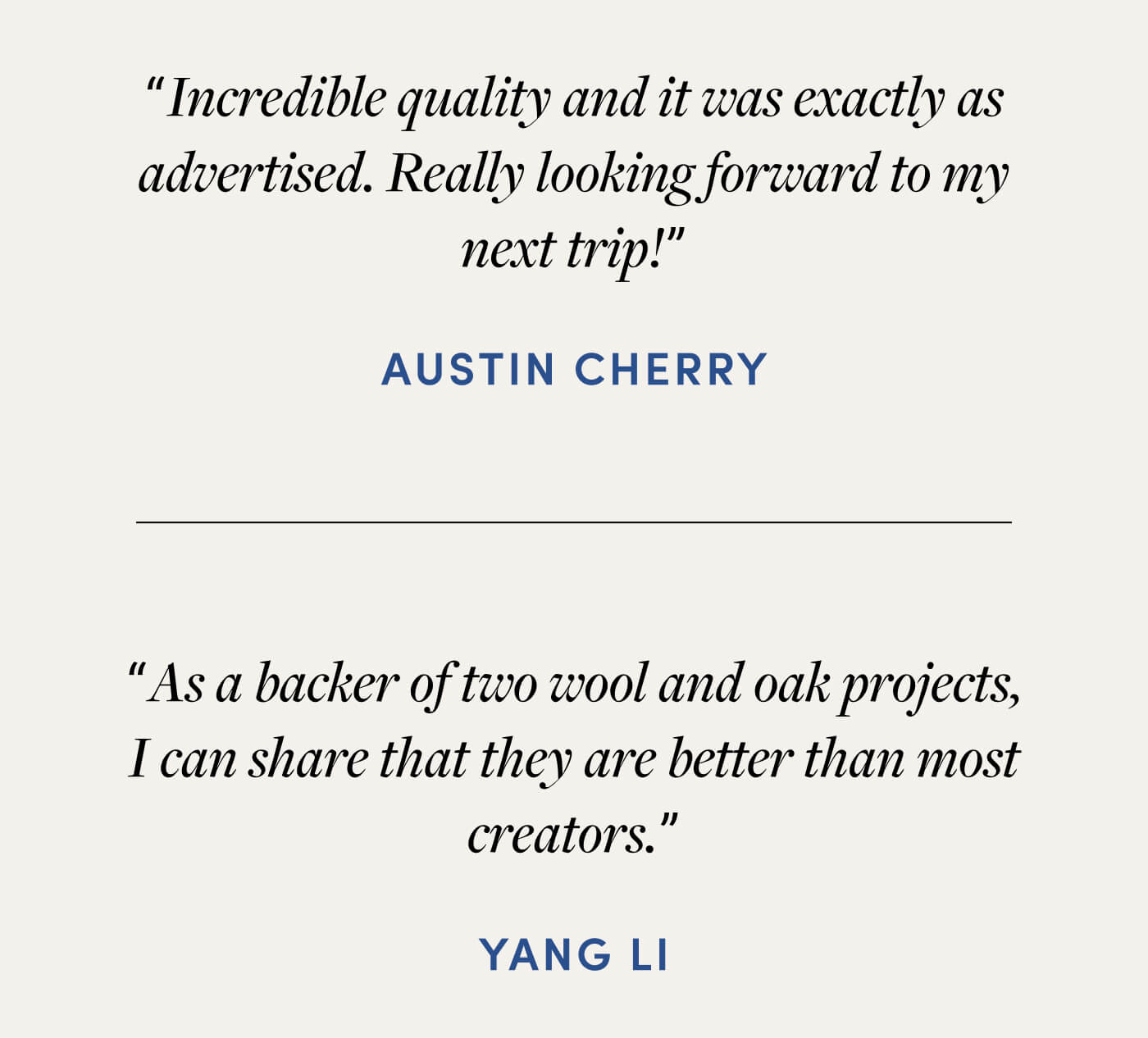 "Incredible quality and it was exactly as advertised. Really looking forward to my next trip!" - Austin Cherry // "As a backer of two wool and oak projects, I can share that they are better than most creators." -Yang Li