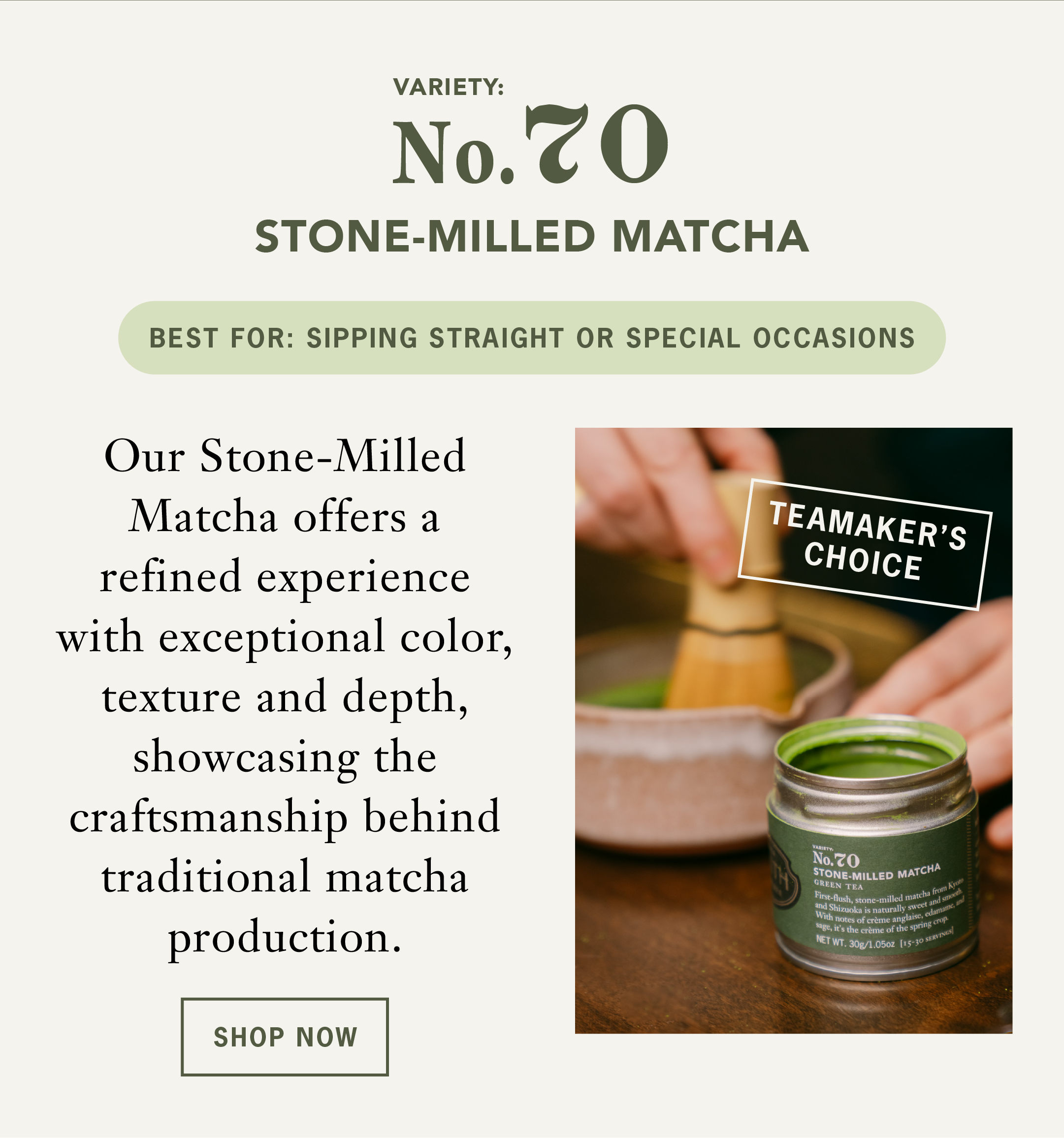 Stone-Milled Matcha   Our Teamaker's Choice Stone-Milled Matcha offers a refined experience with exceptional color, texture and depth, showcasing the craftsmanship behind traditional matcha production. ￼   Best For: Sipping straight or special occasions   CTA: Shop Now 