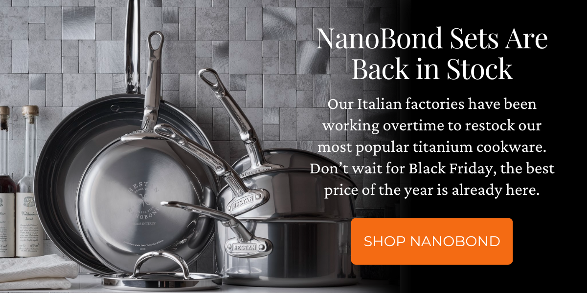 NanoBond Set Are Back in Stock. Our Italian factories have been working overtime to restock our most popular titanium cookware. Don’t wait for Black Friday, the best price of the year is already here.