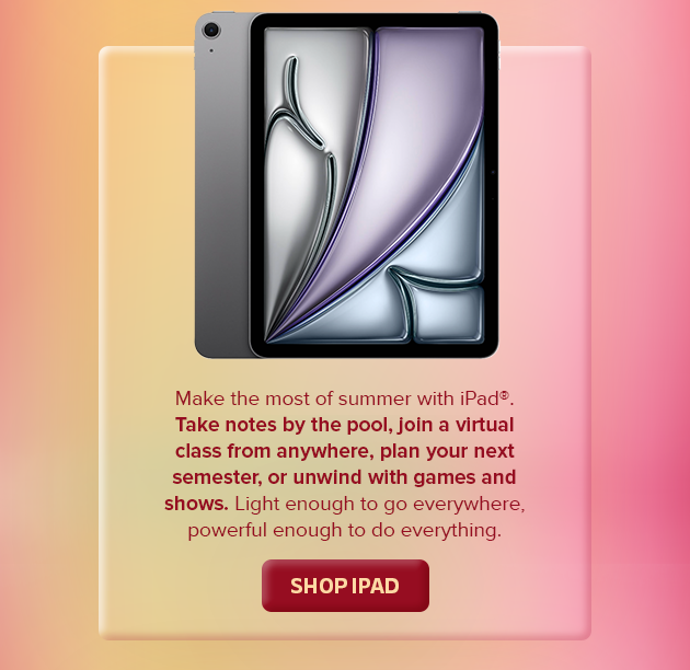 Make the  most of summer with iPad, Take notes by the pool, join a virtual class from anywhere, plan your next semester, or unwind with games and shows. Light enough to go everywhere, powerful enough to do everything. SHOP IPAD