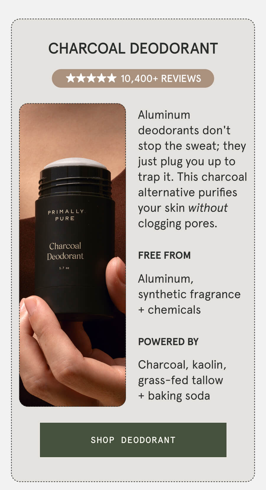 Charcoal Deodorant 10,400+ 5-STAR REVIEWS Aluminum deodorants don't stop the sweat; they just plug you up to trap it. This charcoal alternative purifies your skin without clogging pores. FREE FROM Aluminum, synthetic fragrance + chemicals POWERED BY Charcoal, kaolin, grass-fed tallow + baking soda [SHOP DEODORANT]