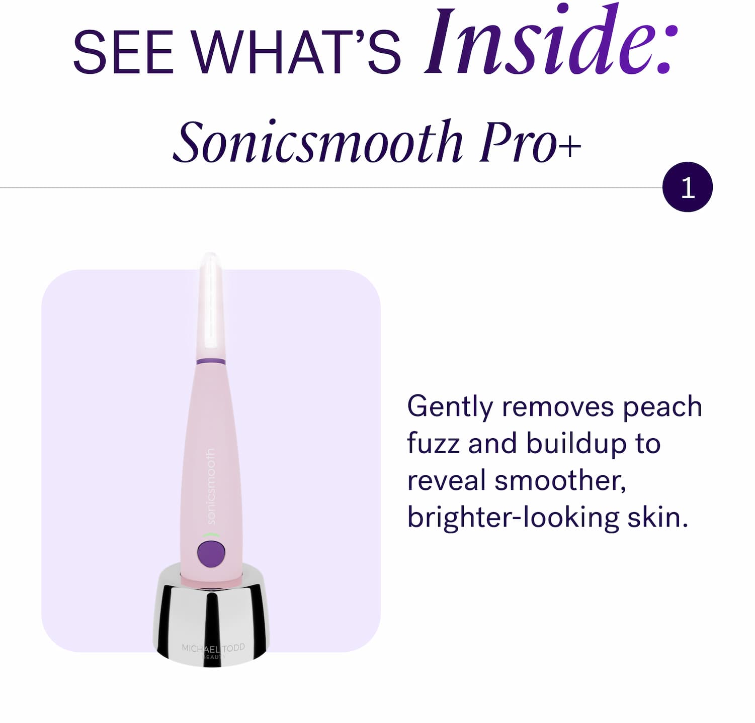 SEE WHAT’s Inside: Sonicsmooth Pro+ Gently removes peach fuzz and buildup to reveal smoother, brighter-looking skin.
