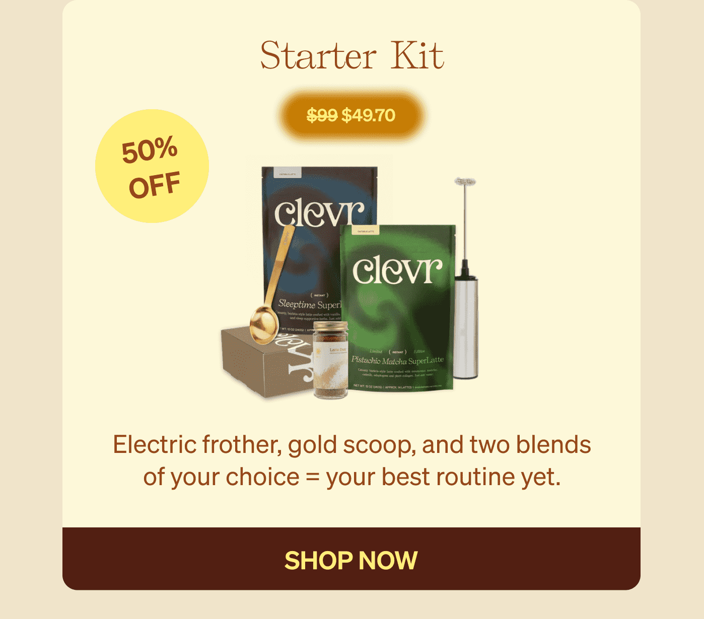 Starter Kit $99 $49.70 50% OFF Electric frother, gold scoop, and two blends of your choice = your best routine yet. shop now