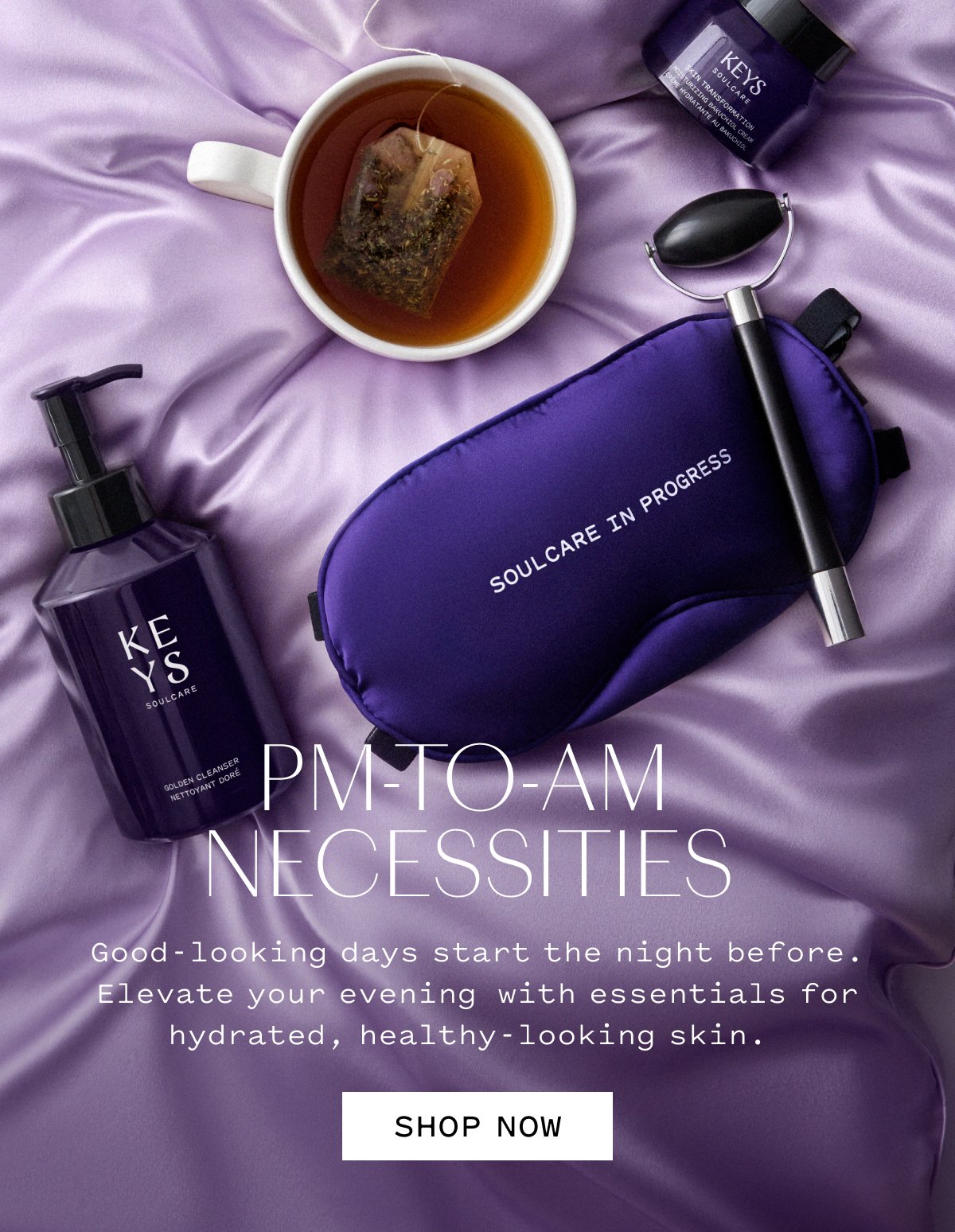 PM-TO-AM NECESSITIES  Good-looking days start the night before. Elevate your evening with essentials for hydrated, healthy-looking skin.  SHOP NOW