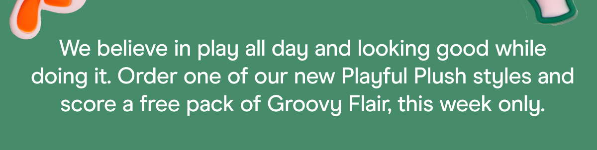 We believe in play all day and looking good while doing it. Order one of our new Playful Plush styles and score a free pack of Groovy Flair, this week only.