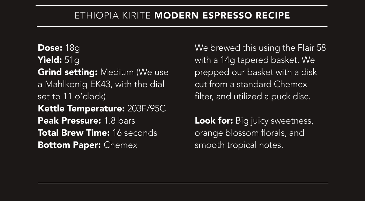 Ethiopia Kirite Modern Espresso Recipe | Dose: 18g. Yield: 51g. Grind setting: Medium (We use a Mahlkonig EK43, with the dial set to 11 o’clock). Kettle Temperature: 203F/95C. Peak Pressure: 1.8 bars. Total Brew Time: 16 seconds. Bottom Paper: Chemex. Look for: Big juicy sweetness, orange blossom florals, and smooth tropical notes. 