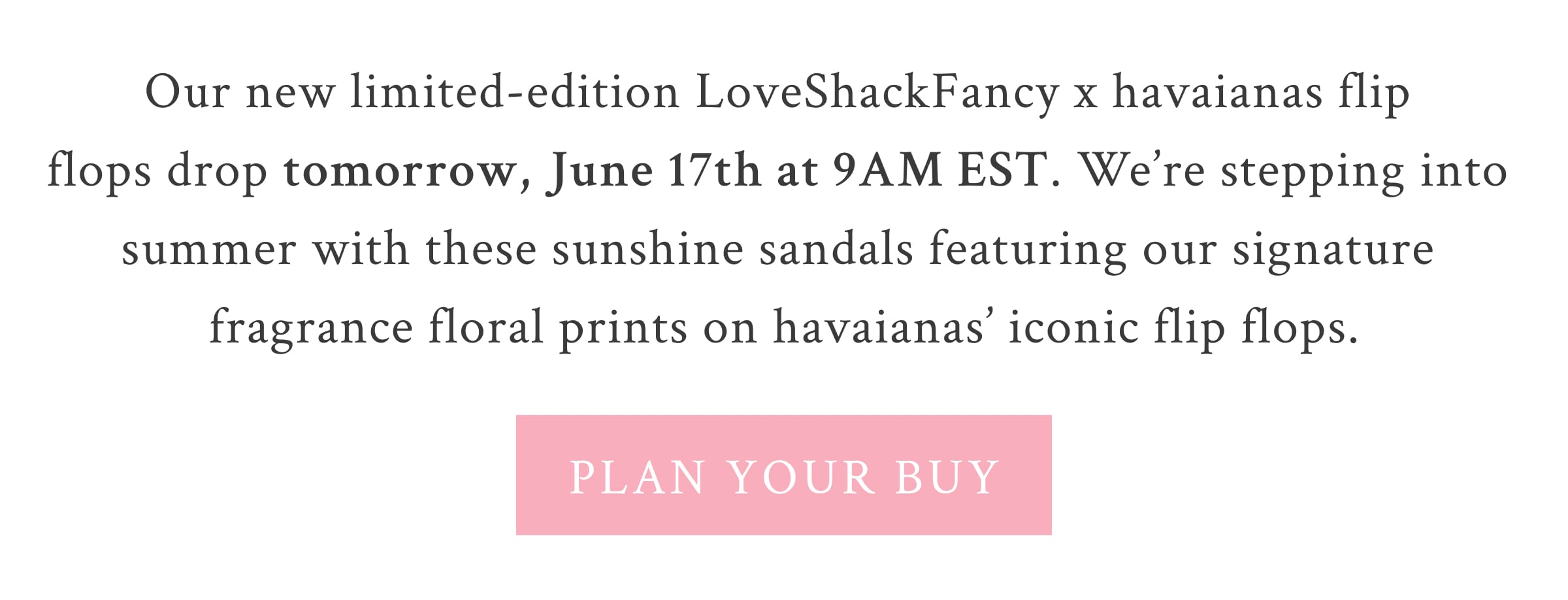 Our new limited-edition LoveShackFancy x havaianas flip flops drop tomorrow at 9AM EST. We’re stepping into summer with these sunshine staples featuring our signature fragrance floral prints on havaianas’ iconic shoes.  <PLAN YOUR BUY>