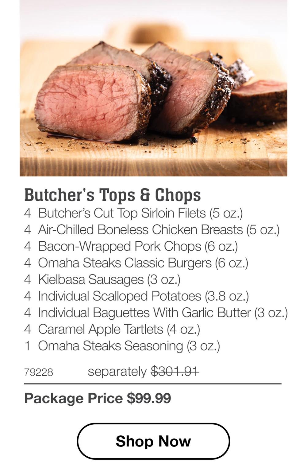 Butcher's Tops & Chops
4 Butcher's Cut Top Sirloin Filets (5 oz.)
4 Air-Chilled Boneless Chicken Breasts (5 oz.)
4 Bacon-Wrapped Pork Chops (6 oz.)
4 Omaha Steaks Classic Burgers (6 oz.)
4 Kielbasa Sausages (3 oz.)
4 Individual Scalloped Potatoes (3.8 oz.)
4 Individual Baguettes With Garlic Butter (3 oz.)
4 Caramel Apple Tartlets (4 oz.)
1 Omaha Steaks Seasoning (3 oz.)

79228 separately $301.91
Package Price $99.99

Shop Now
