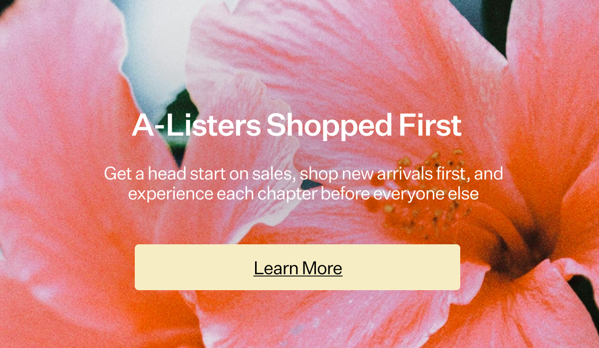 A-Listers Shopped First Get a head start on sales, shop new arrivals first, and experience each chapter before everyone else