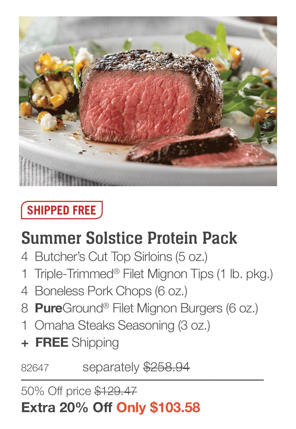 SHIPPED FREE

Summer Solstice Protein Pack_
4  Butcher’s Cut Top Sirloins (5 oz.)
1  Triple-Trimmed® Filet Mignon Tips (1 lb. pkg.)
4  Boneless Pork Chops (6 oz.)
8  PureGround® Filet Mignon Burgers (6 oz.)
1  Omaha Steaks Seasoning (3 oz.)
+  FREE Shipping
82647	separately $258.94
50% Off price $129.47_
Extra 20% Off Only $103.58
