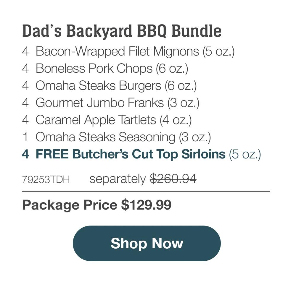 Dad's Backyard BBQ Bundle - 4 Bacon-Wrapped Filet Mignons (5 oz.) - 4 Boneless Pork Chops (6 oz.) - 4 Omaha Steaks Burgers (6 oz.) - 4 Gourmet Jumbo Franks (3 oz.) - 4 Caramel Apple Tartlets (4 oz.) - 1 Omaha Steaks Seasoning (3 oz.) - 4 FREE Butcher's Cut Top Sirloins (5 oz.) - 79253TDH separately $260.94 | Package Price $129.99 || Shop Now