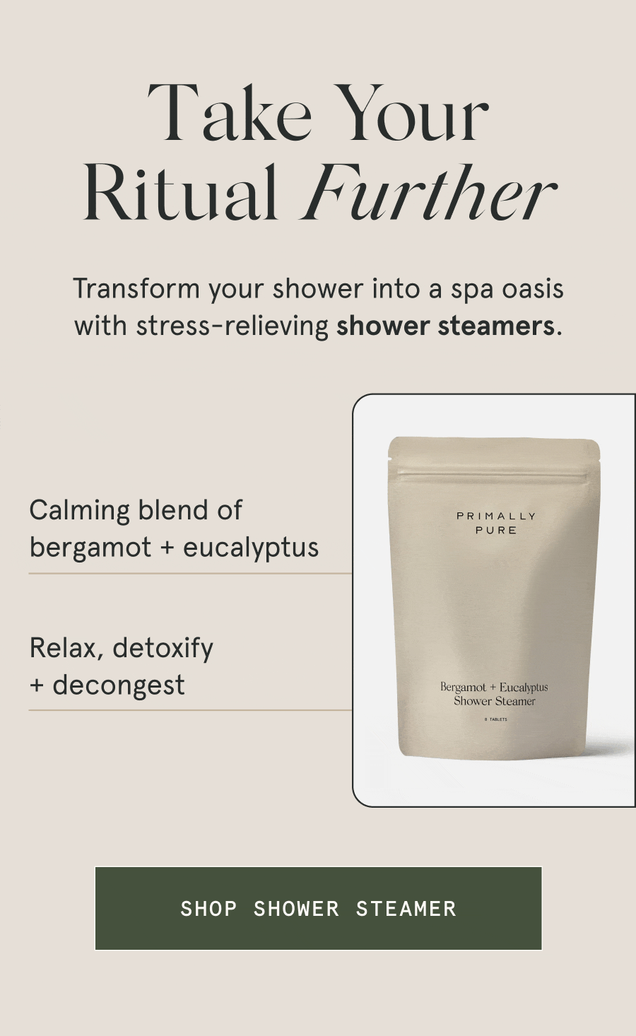 Take Your Ritual Further Transform your shower into a spa oasis with stress-relieving shower steamers. – Calming blend of bergamot + eucalyptus – Relax, detoxify + decongest [SHOP SHOWER STEAMER]