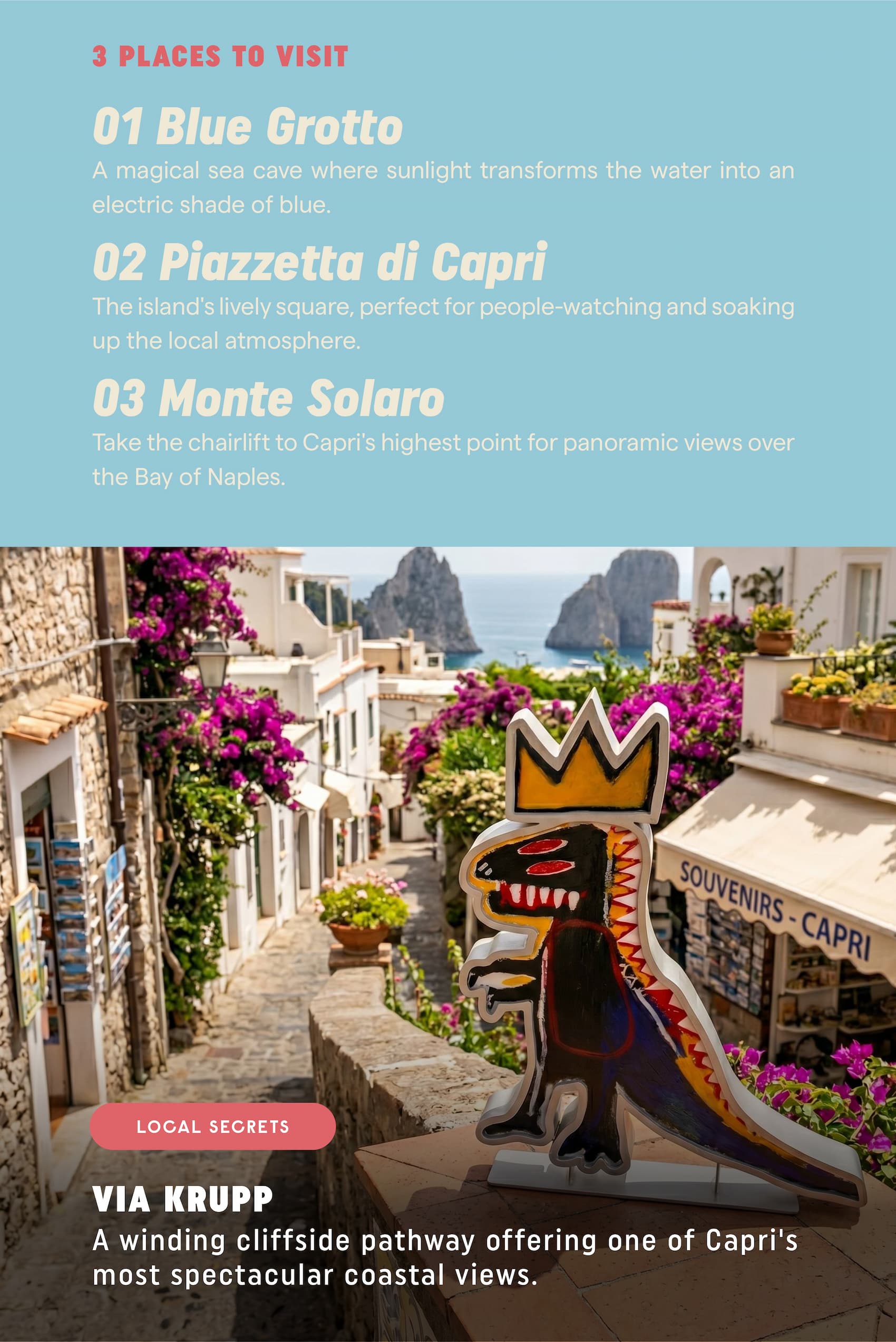 3 Places to Visit Blue Grotto  A magical sea cave where sunlight transforms the water into an electric shade of blue. Piazzetta di Capri  The island's lively square, perfect for people-watching and soaking up the local atmosphere. Monte Solaro  Take the chairlift to Capri's highest point for panoramic views over the Bay of Naples. Local Secret Via Krupp A winding cliffside pathway offering one of Capri's most spectacular coastal views.
