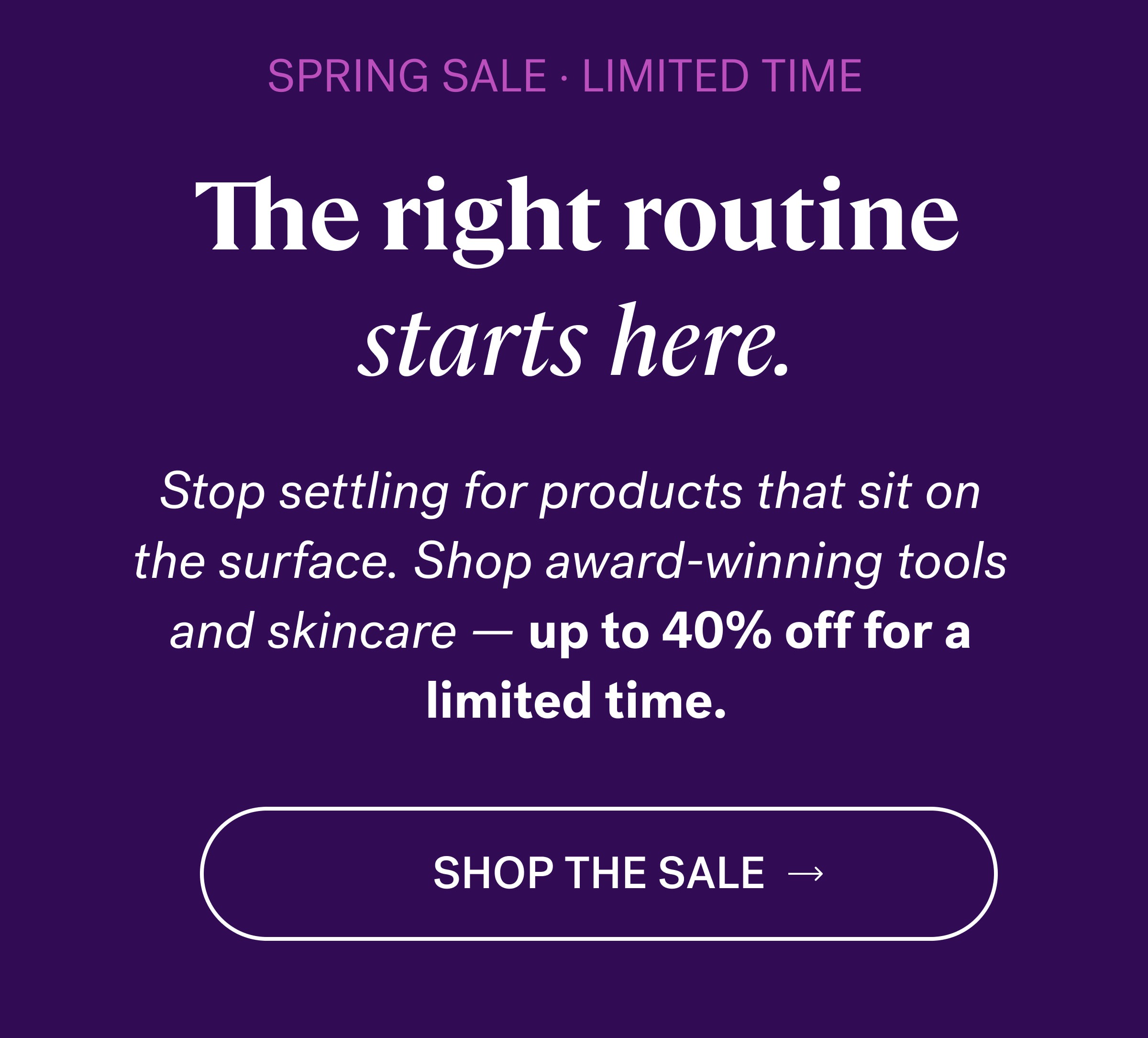 SPRING SALE · LIMITED TIME The right routine starts here. Stop settling for products that sit on  the surface. Shop award-winning tools  and skincare — up to 40% off for a  limited time. SHOP the sale