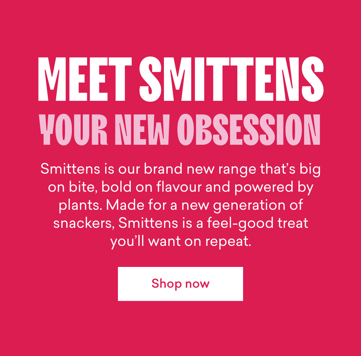 Meet Smittens, your new obsession.  Smittens is our brand new range that’s big on bite, bold on flavour and powered by plants. Made for a new generation of snackers, Smittens is a feel-good treat you’ll want on repeat.