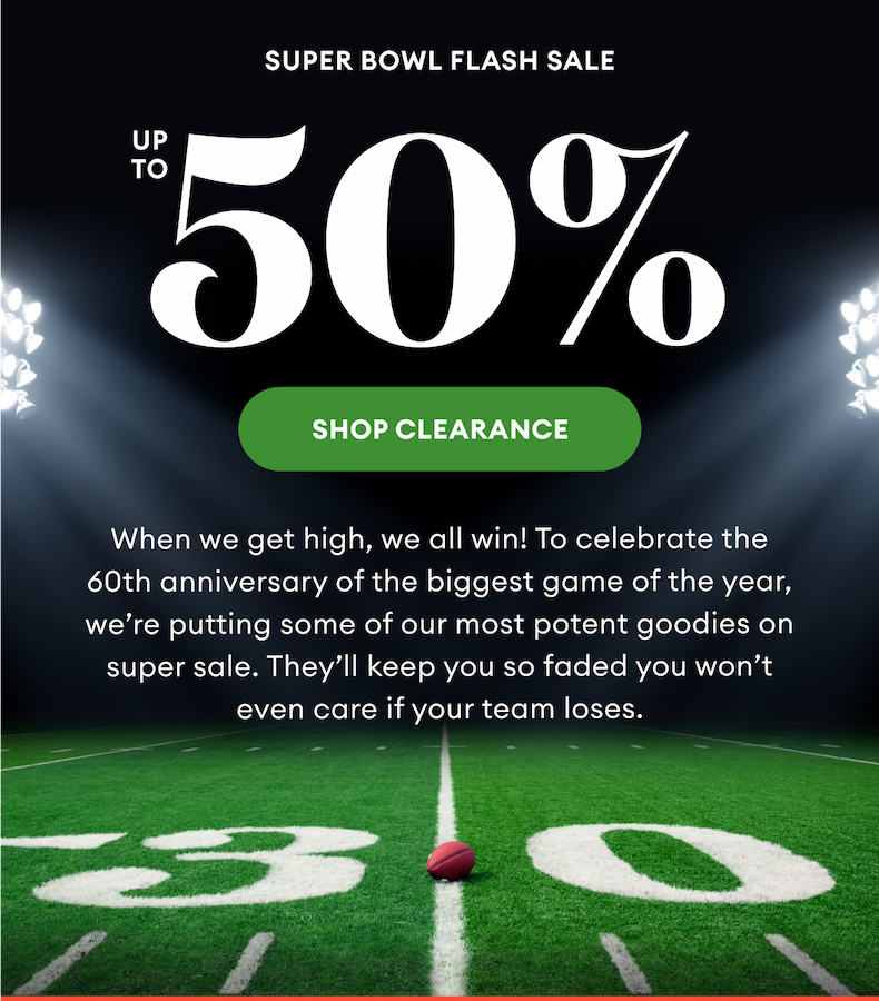 Super Bowl Flash Sale | Up To 50% | Shop Clearance | When we get high, we all win! To celebrate the 60th anniversary of the biggest game of the year, we’re putting some of our most potent goodies on super sale. They’ll keep you so faded you won’t even care if your team loses.
