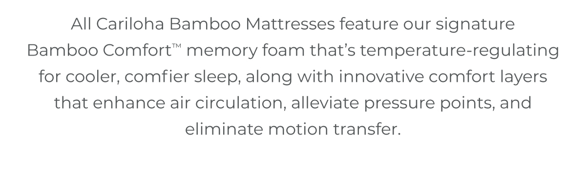 All Cariloha Bamboo Mattresses feature our signature Bamboo Comfort™ memory foam that’s temperature-regulating for cooler, comfier sleep, along with innovative comfort layers that enhance air circulation, alleviate pressure points, and eliminate motion transfer.