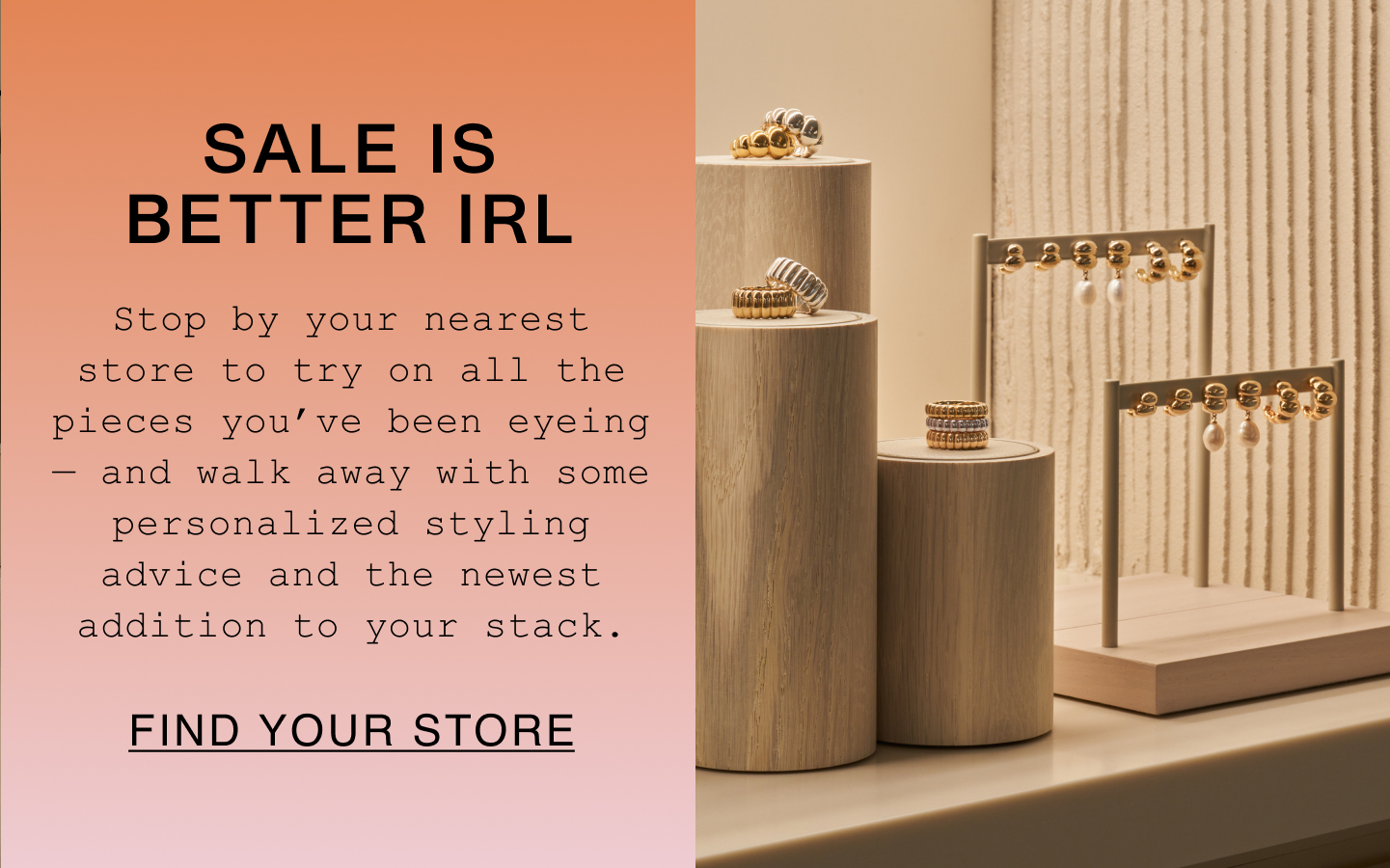Sale Is Better IRL. Stop by your nearest store to try on all the pieces you've been eyeing - and walk away with some personalized styling advice and the newest addition to your stack. Find Your Store.
