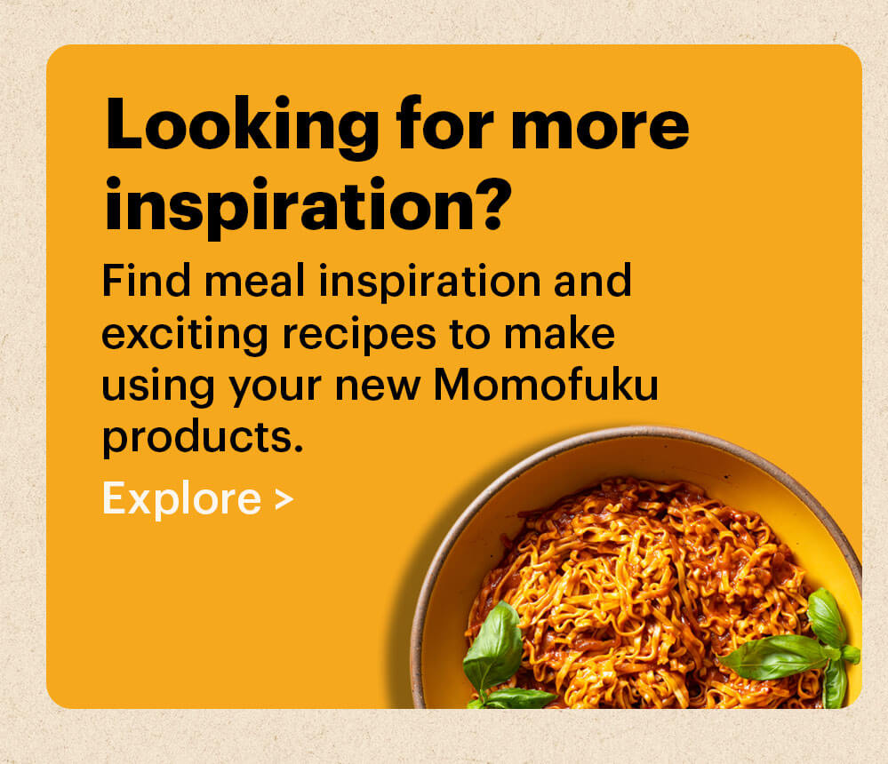 Looking for more inspiration? Find meal inspiration and exciting recipes to make using your new&nbsp;Momofuku products. Explore >