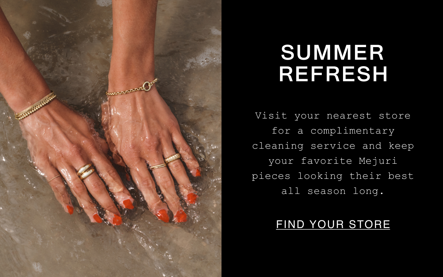 Summer Refresh. Visit your nearest store for a complimentary cleaning service and keep your favorite Mejuri pieces looking their best all season long. Find Your Store.