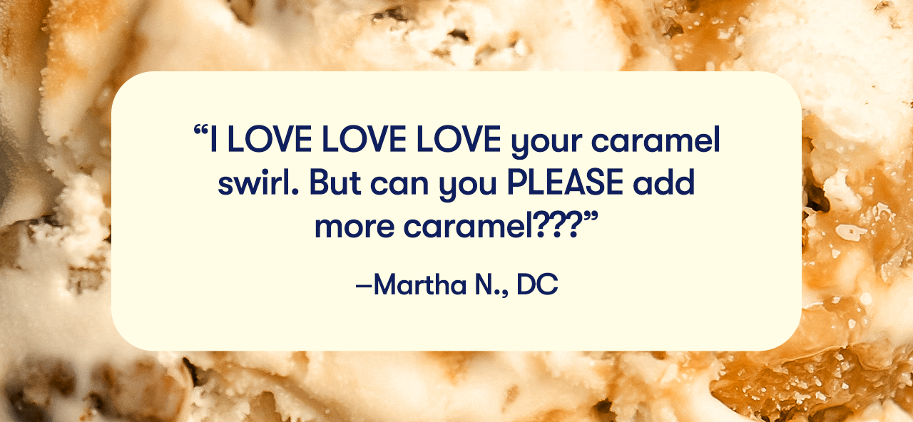 I LOVE LOVE LOVE your caramel swirl. But can you PLEASE add more caramel??? - Martha N., DC