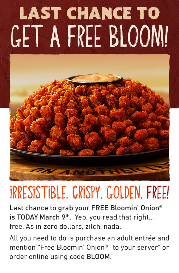 LAST CHANCE TO GET A FREE BLOOM - IRRESISTIBLE. CRISPY. GOLDEN. FREE! A FREE Bloom? Last chance to grab your FREE Blomin' Onion is TODAY March 9th - Yep, you read that right....free. As in zero dollar, zilch, nada. All you need to do is purchase an adult antree and mention Free Bloomin’ Onion to your server* or order online using code BLOOM.