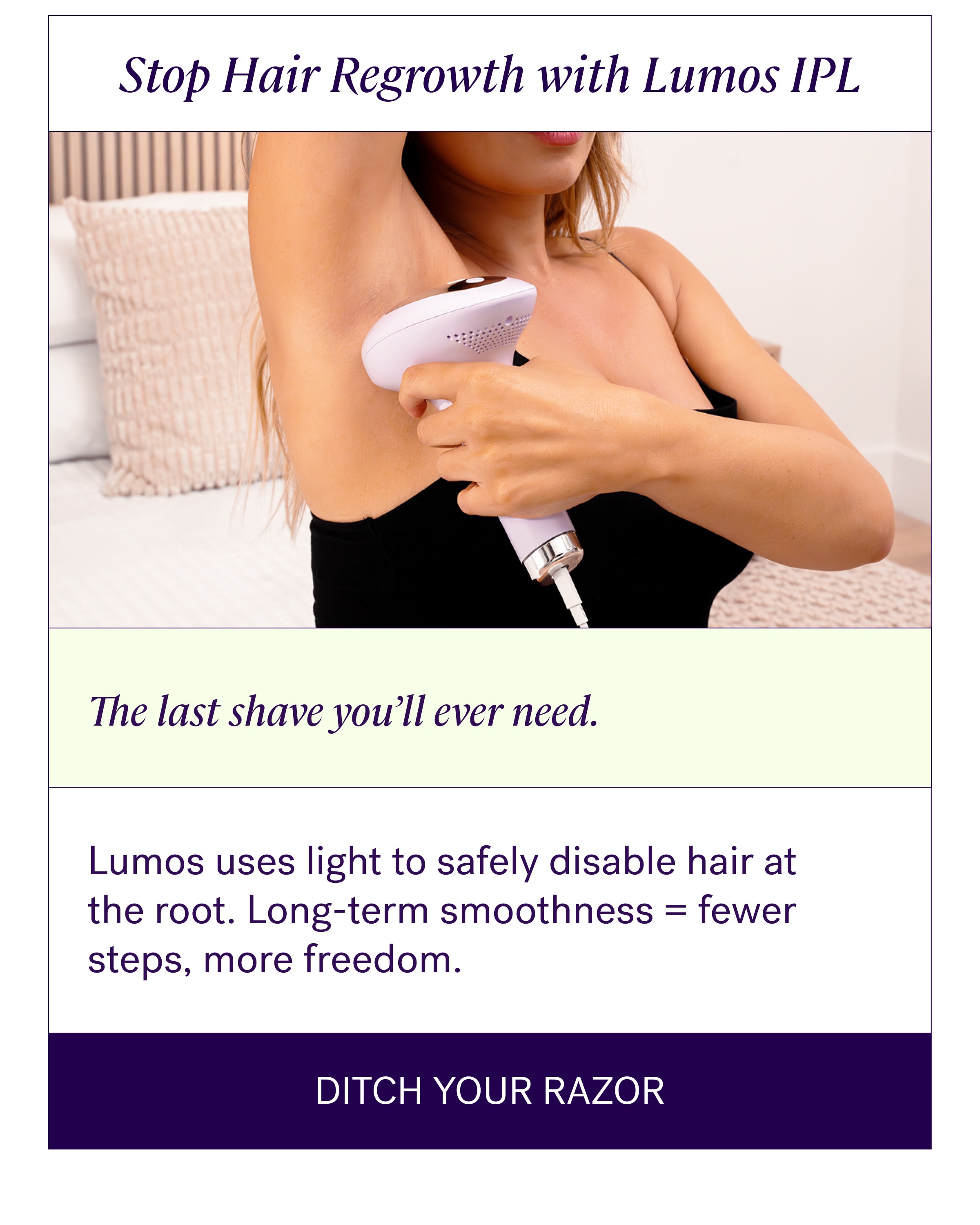Stop Hair Regrowth with Lumos IPL The last shave you’ll ever need. Lumos uses light to safely disable hair at the root. Long-term smoothness = fewer steps, more freedom. Ditch Your Razor