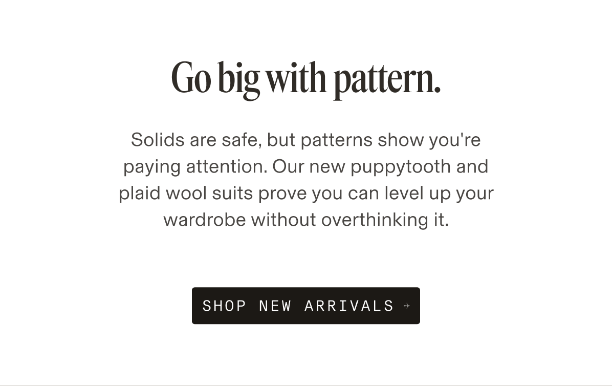 Go big with pattern. Solids are safe, but patterns show you're paying attention. Our new puppytooth and plaid wool suits prove you can level up your wardrobe without overthinking it.