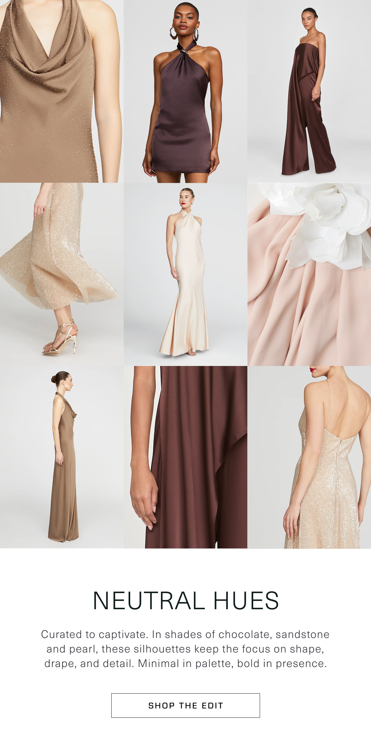 Neutral Hues | Curated to captivate. In shades of chocolate, sandstone and pearl, these silhouettes keep the focus on shape, drape, and detail. Minimal in palette, bold in presence. Shop the Edit 