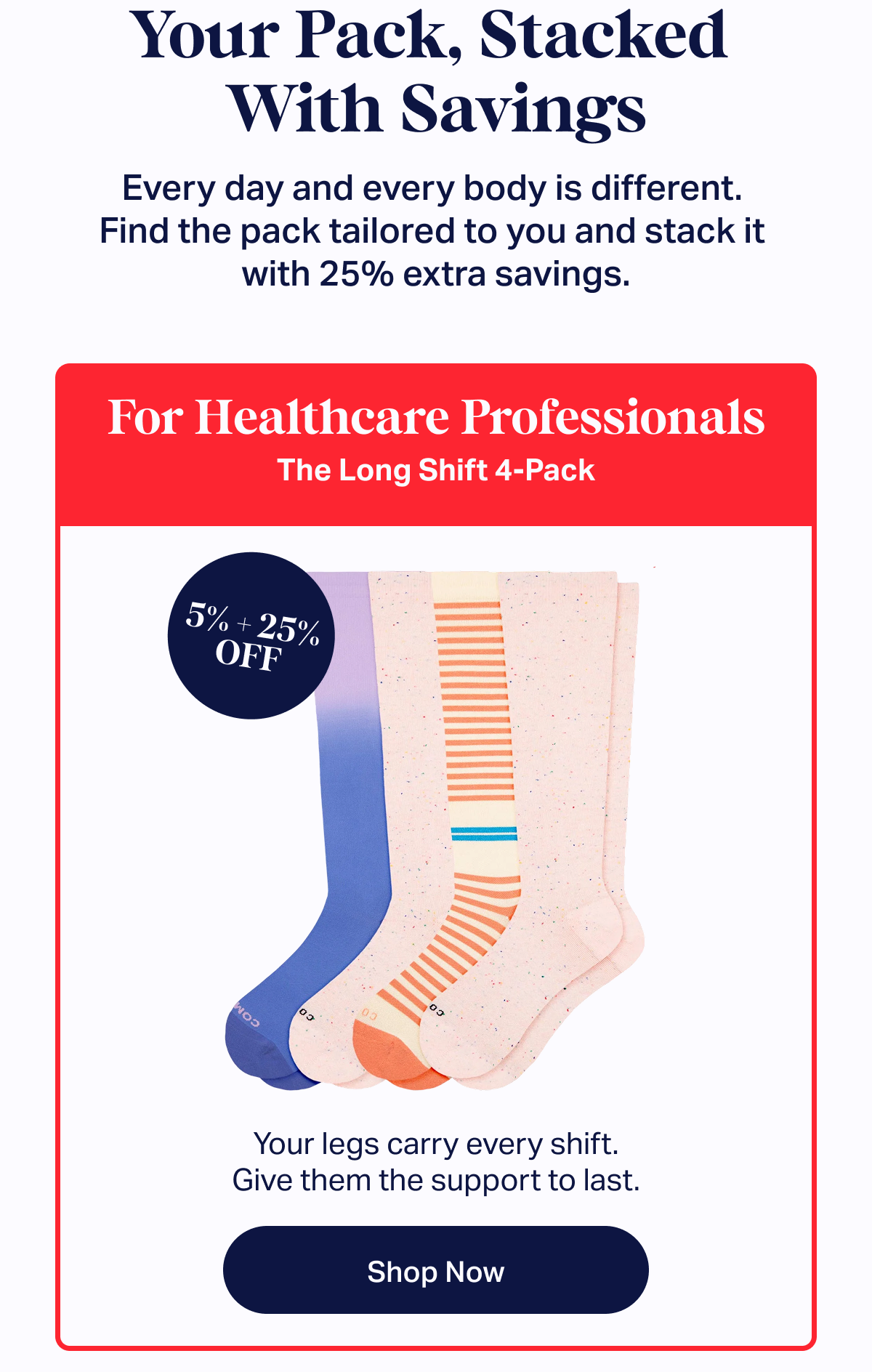 Your Pack, Stacked  With Savings | Every day and every body is different.  Find the pack tailored to you and stack it  with 25% extra savings. | For Healthcare Professionals | The Long Shift 4-Pack: Your legs carry every shift. Give them the support to last. | 5% + 25% OFF | Shop now