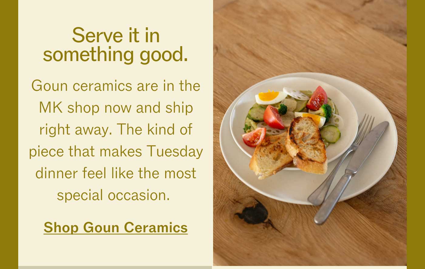 Serve it in something good.  Goun ceramics are in the MK shop now and ship right away. The kind of piece that makes Tuesday dinner feel like the most special occasion. Shop Goun Ceramics    