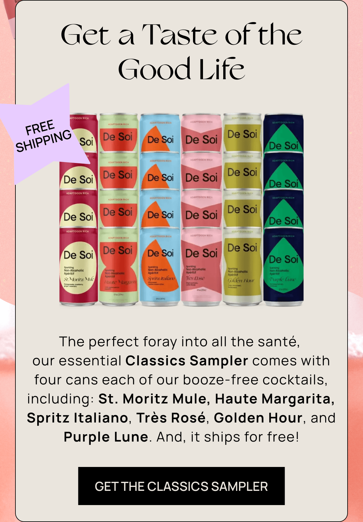 Get a Taste of the Good Life | The perfect foray into all the santé,  our essential Classics Sampler comes with four cans each of our booze-free cocktails, including: St. Moritz Mule, Haute Margarita, Spritz Italiano, Très Rosé, Golden Hour, and Purple Lune. And, it ships for free! | GET THE CLASSICS SAMPLER