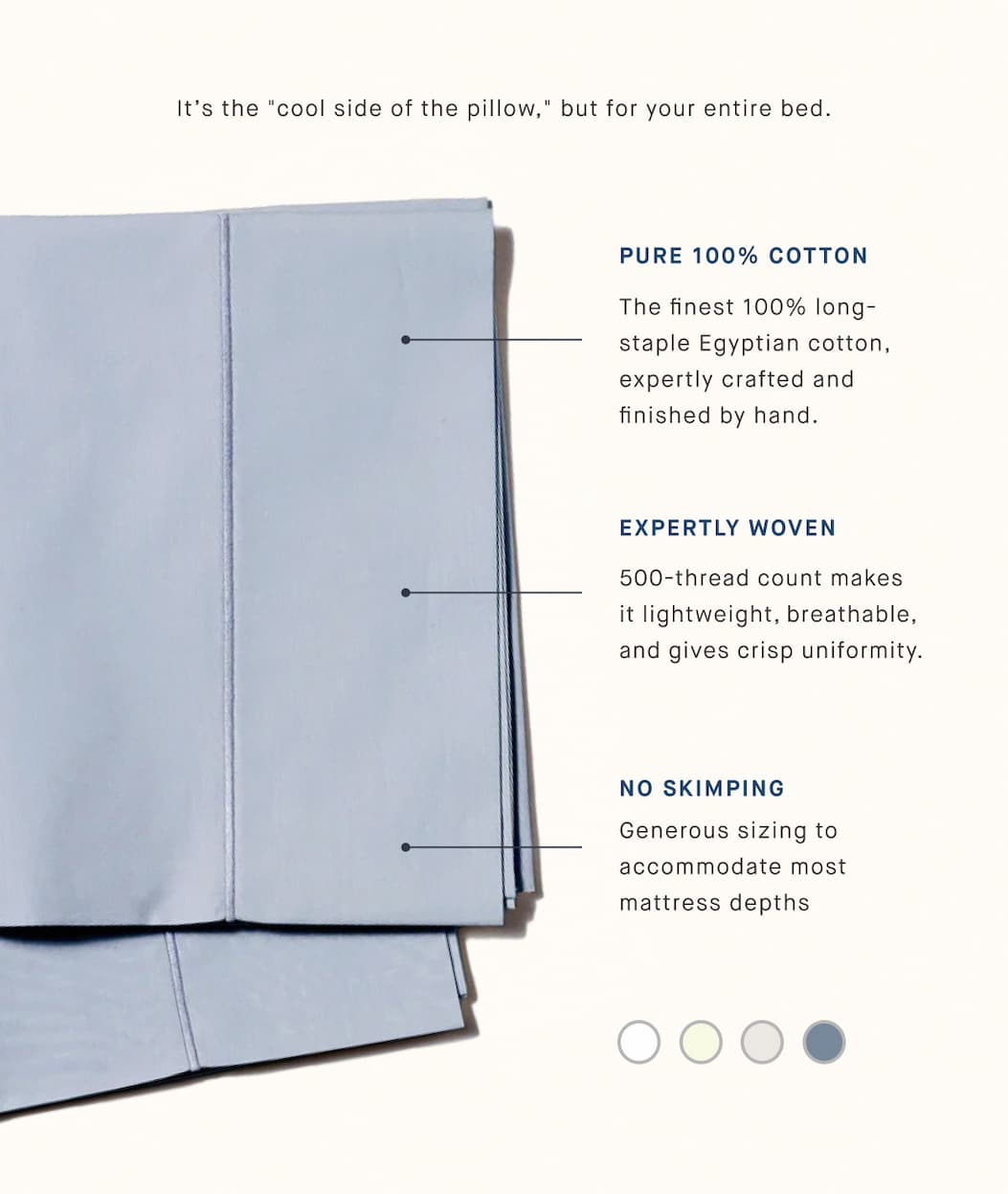 It’s the "cool side of the pillow," but for your entire bed. PURE 100% COTTON The finest 100% long-staple Egyptian cotton, expertly crafted and finished by hand. EXPERTLY WOVEN 500-thread count makes it lightweight, breathable, and gives crisp uniformity. NO SKIMPING Generous sizing to accommodate most mattress depths