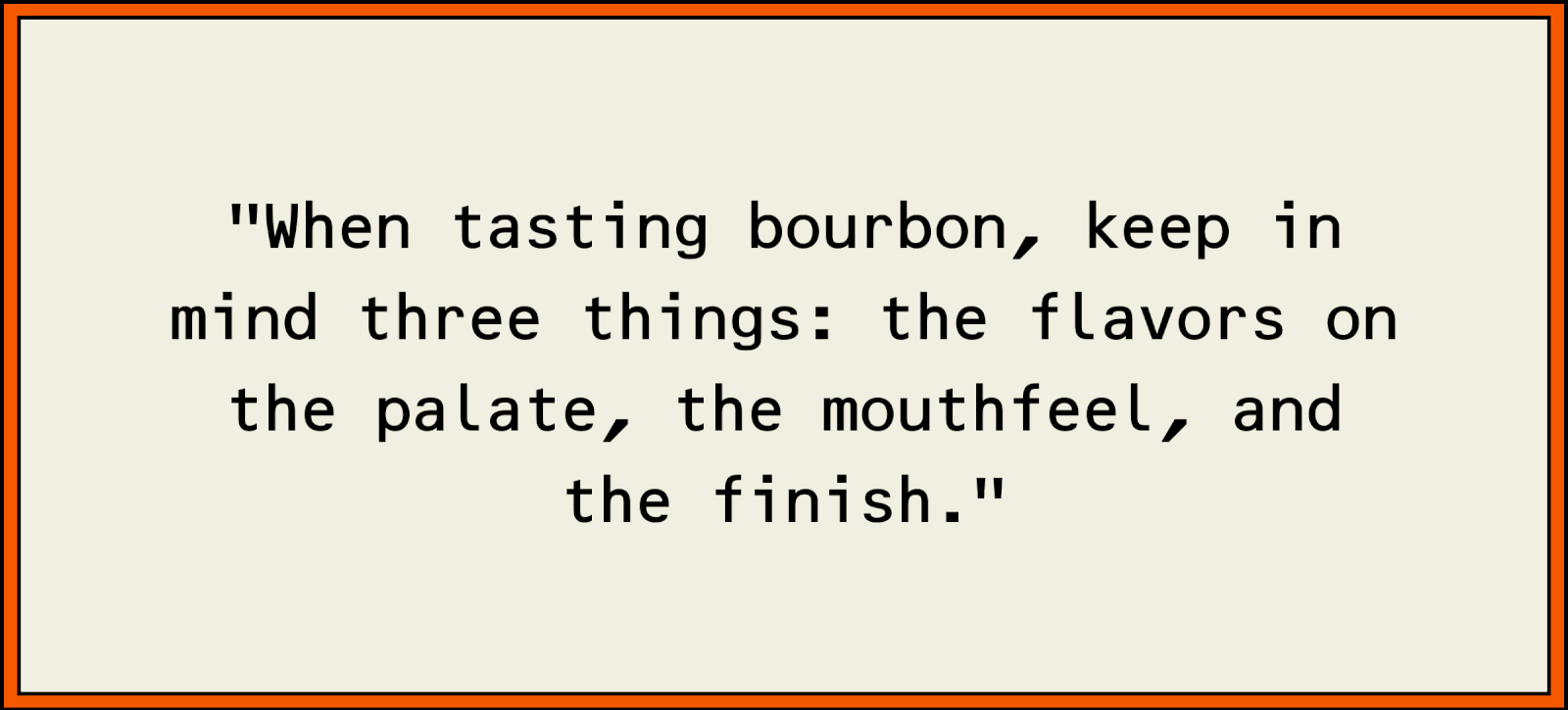 When tasting bourbon, keep in mind three things: the flavors on the palate, the mouthfeel, and the finish.