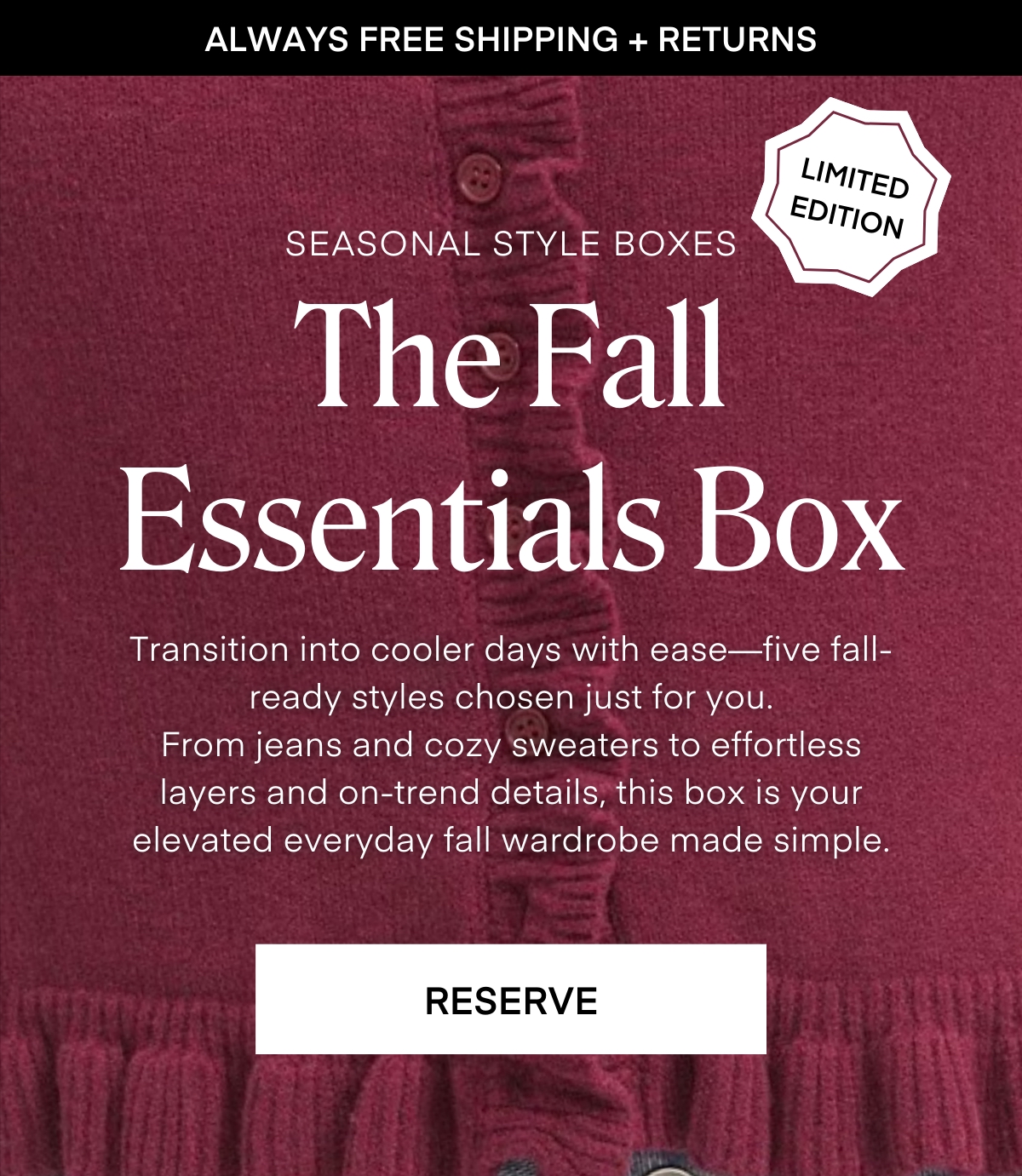 ALWAYS FREE SHIPPING + RETURNS
LIMITED EDITION
SEASONAL STYLE BOXES
The Fall Essentials Box Transition into cooler days with ease-five fall-ready styles chosen just for you. From jeans and cozy sweaters to effortless layers and on-trend details, this box is your elevated everyday fall wardrobe made simple.
RESERVE