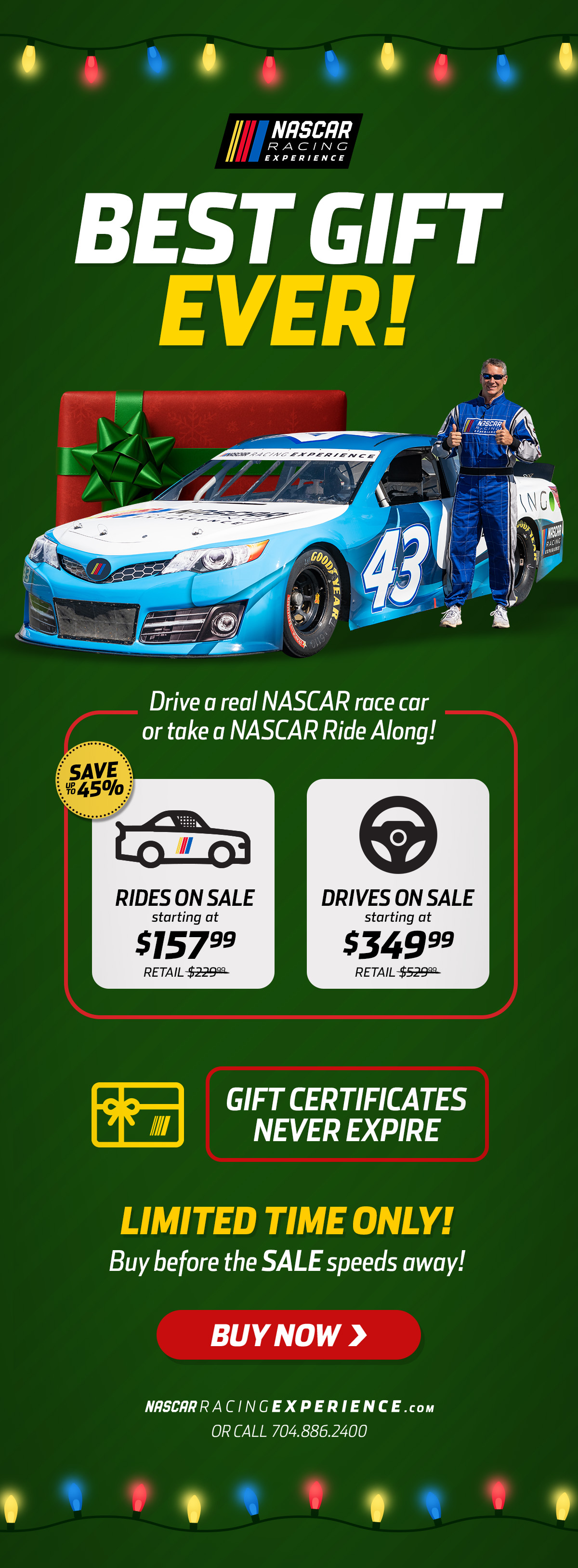 NASCAR Racing Experience | Be The Holiday Hero! | Give the Best. Gift. Ever. | Drive a real NASCAR race car or take a NASCAR Ride Along! | Save up to 45% | Rides on Sale starting at $157.99 | Gift Cards Never Expire | Valid at tracks nationwide | Limited Time Only! | Buy before the SALE speeds away! | Buy Now! | NASCARRACINGEXPERIENCE.com or call 704.886.2400 