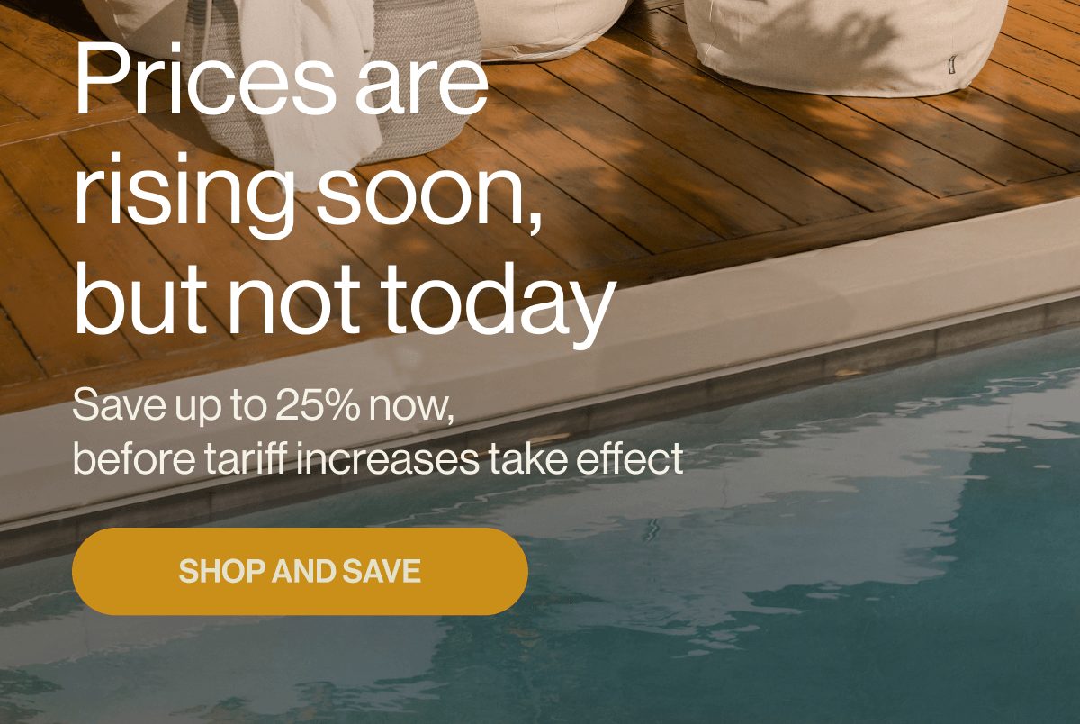 Prices are rising soon, but not today Save up to 25% now, before tariff increases take effect SHOP AND SAVE